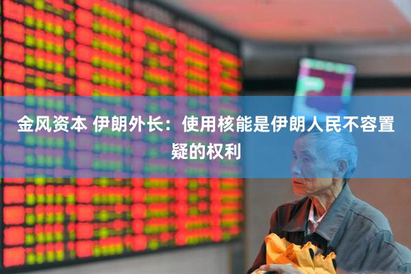金风资本 伊朗外长：使用核能是伊朗人民不容置疑的权利