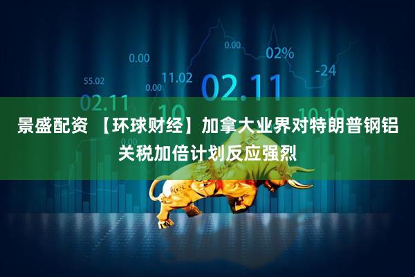景盛配资 【环球财经】加拿大业界对特朗普钢铝关税加倍计划反应强烈