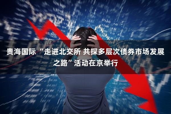 贵海国际 “走进北交所 共探多层次债券市场发展之路”活动在京举行