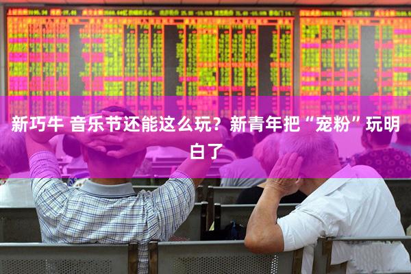 新巧牛 音乐节还能这么玩？新青年把“宠粉”玩明白了
