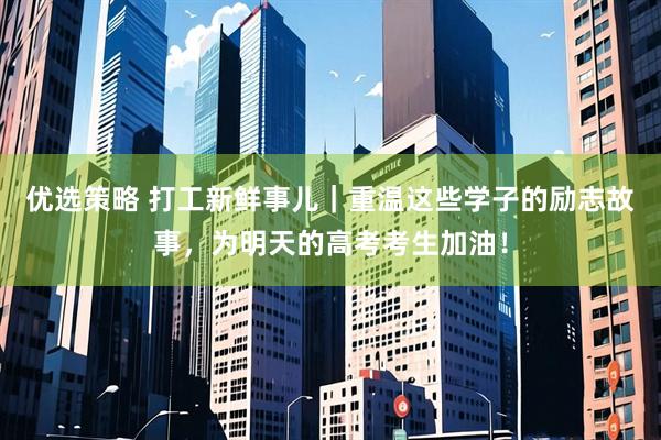 优选策略 打工新鲜事儿｜重温这些学子的励志故事，为明天的高考考生加油！