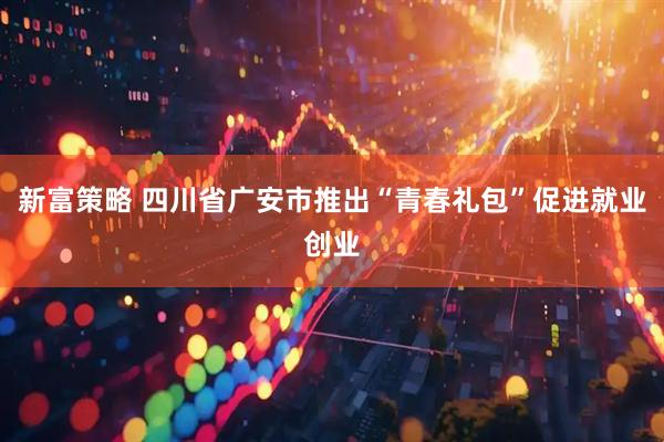 新富策略 四川省广安市推出“青春礼包”促进就业创业