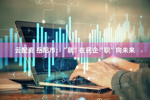 云配资 岳阳市：“就”在民企“职”向未来