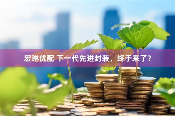 宏琳优配 下一代先进封装，终于来了？
