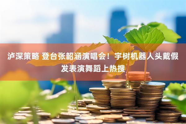 泸深策略 登台张韶涵演唱会！宇树机器人头戴假发表演舞蹈上热搜