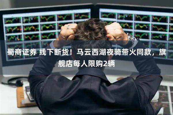 蜀商证券 线下断货！马云西湖夜骑带火同款，旗舰店每人限购2辆