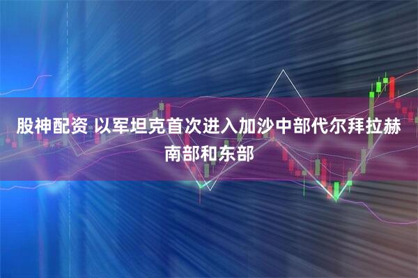 股神配资 以军坦克首次进入加沙中部代尔拜拉赫南部和东部