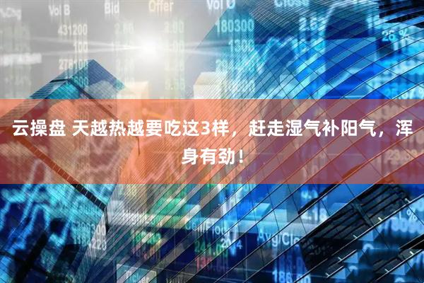 云操盘 天越热越要吃这3样，赶走湿气补阳气，浑身有劲！