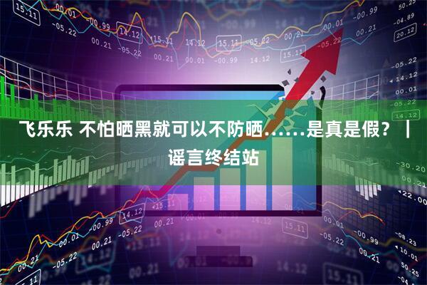 飞乐乐 不怕晒黑就可以不防晒……是真是假？｜谣言终结站