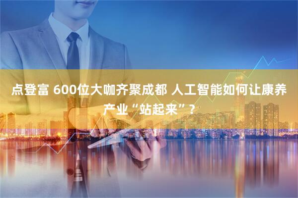 点登富 600位大咖齐聚成都 人工智能如何让康养产业“站起来”？