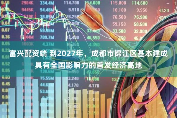 富兴配资端 到2027年，成都市锦江区基本建成具有全国影响力的首发经济高地