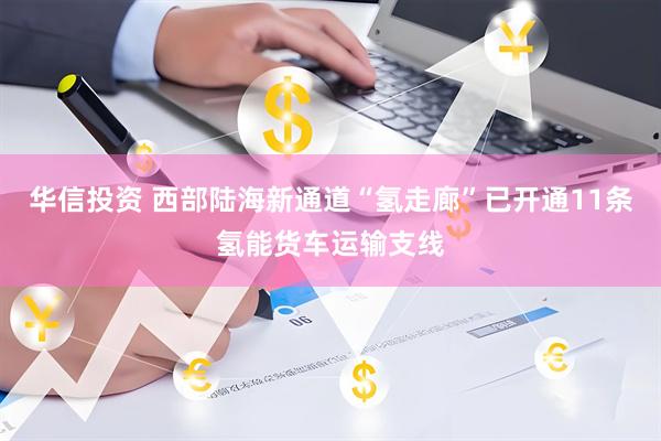 华信投资 西部陆海新通道“氢走廊”已开通11条氢能货车运输支线