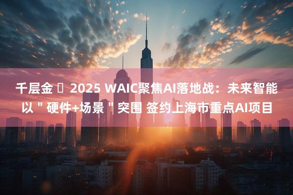 千层金 ​2025 WAIC聚焦AI落地战：未来智能以＂硬件+场景＂突围 签约上海市重点AI项目