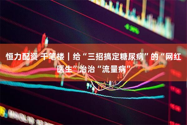 恒力配资 千笔楼｜给“三招搞定糖尿病”的“网红医生”治治“流量病”