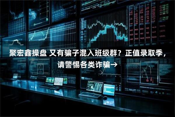 聚宏鑫操盘 又有骗子混入班级群？正值录取季，请警惕各类诈骗→