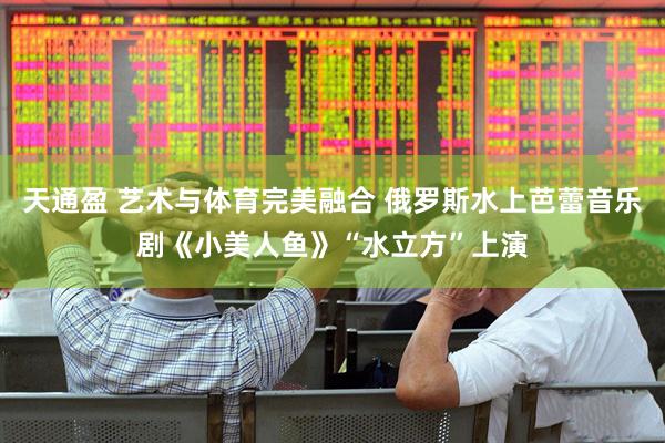 天通盈 艺术与体育完美融合 俄罗斯水上芭蕾音乐剧《小美人鱼》“水立方”上演