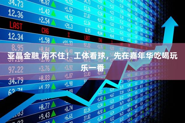 亚晶金融 闲不住！工体看球，先在嘉年华吃喝玩乐一番