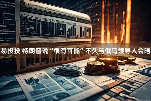 易投投 特朗普说“很有可能”不久与俄乌领导人会晤