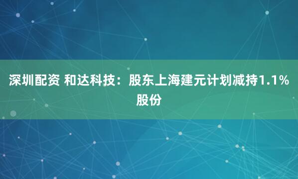 深圳配资 和达科技：股东上海建元计划减持1.1%股份