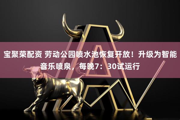 宝聚荣配资 劳动公园喷水池恢复开放！升级为智能音乐喷泉，每晚7：30试运行