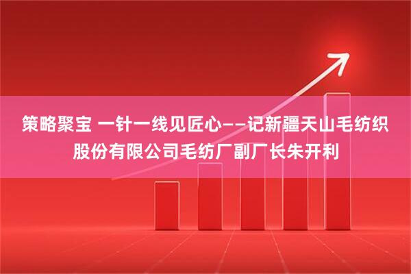 策略聚宝 一针一线见匠心——记新疆天山毛纺织股份有限公司毛纺厂副厂长朱开利