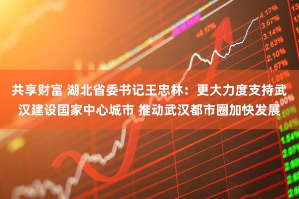 共享财富 湖北省委书记王忠林：更大力度支持武汉建设国家中心城市 推动武汉都市圈加快发展