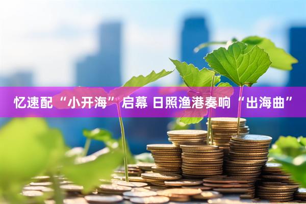 忆速配 “小开海” 启幕 日照渔港奏响 “出海曲”
