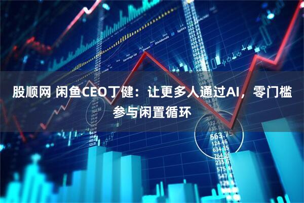 股顺网 闲鱼CEO丁健：让更多人通过AI，零门槛参与闲置循环