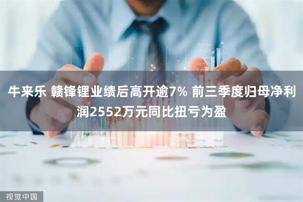 牛来乐 赣锋锂业绩后高开逾7% 前三季度归母净利润2552万元同比扭亏为盈
