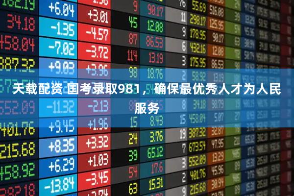 天载配资 国考录取981，确保最优秀人才为人民服务