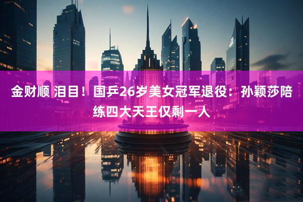 金财顺 泪目！国乒26岁美女冠军退役：孙颖莎陪练四大天王仅剩一人