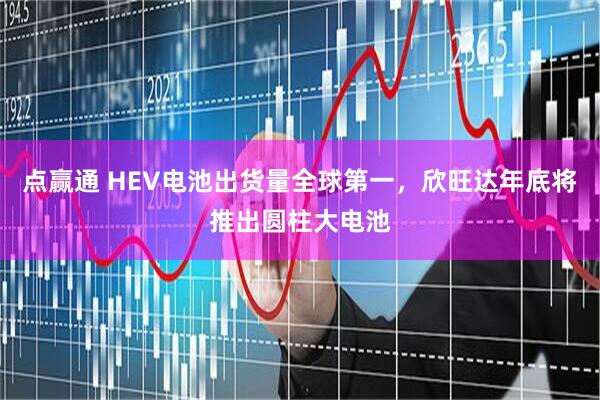 点赢通 HEV电池出货量全球第一，欣旺达年底将推出圆柱大电池